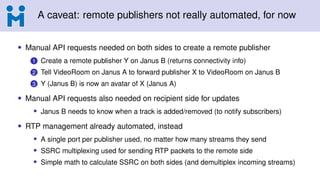 A caveat: remote publishers not really automated, for now
• Manual API requests needed on both sides to create a remote publisher
1 Create a remote publisher Y on Janus B (returns connectivity info)
2 Tell VideoRoom on Janus A to forward publisher X to VideoRoom on Janus B
3 Y (Janus B) is now an avatar of X (Janus A)
• Manual API requests also needed on recipient side for updates
• Janus B needs to know when a track is added/removed (to notify subscribers)
• RTP management already automated, instead
• A single port per publisher used, no matter how many streams they send
• SSRC multiplexing used for sending RTP packets to the remote side
• Simple math to calculate SSRC on both sides (and demultiplex incoming streams)
 