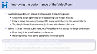 Improving the performance of the VideoRoom
• Cascading as done in Janus 0.x leverages Streaming plugin
• Streaming plugin optimized for broadcasting (via “helper threads”)
• Easy to serve the same mountpoint to many subscribers on the same instance
• Very helpful in webinar scenarios (or for our virtual event platform)
• Janus 1.x has remote publishers, but VideoRoom not suited for large audiences
• Does the job for small/medium conferences
• Relay logic may have some bottlenecks in critical paths
WIP: support for helper threads in VideoRoom as well
• https://github.com/meetecho/janus-gateway/pull/3067
• Automatically supported for both local and remote publishers
 