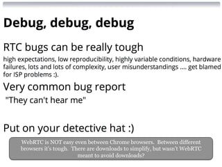 WebRTC is NOT easy even between Chrome browsers. Between different 
browsers it’s tough. There are downloads to simplify, but wasn’t WebRTC 
meant to avoid downloads? 
 