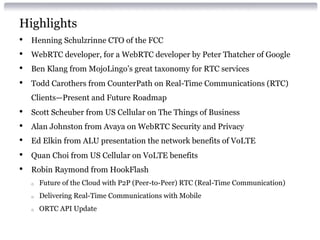 Highlights 
• Henning Schulzrinne CTO of the FCC 
• WebRTC developer, for a WebRTC developer by Peter Thatcher of Google 
• Ben Klang from MojoLingo’s great taxonomy for RTC services 
• Todd Carothers from CounterPath on Real-Time Communications (RTC) 
Clients—Present and Future Roadmap 
• Scott Scheuber from US Cellular on The Things of Business 
• Alan Johnston from Avaya on WebRTC Security and Privacy 
• Ed Elkin from ALU presentation the network benefits of VoLTE 
• Quan Choi from US Cellular on VoLTE benefits 
• Robin Raymond from HookFlash 
o Future of the Cloud with P2P (Peer-to-Peer) RTC (Real-Time Communication) 
o Delivering Real-Time Communications with Mobile 
o ORTC API Update 
 