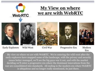 My View on where 
we are with WebRTC 
Early Explorers Wild West Civil War Progressive Era Modern 
Era 
My view on where we are with WebRTC. We’re entering the wild west after the 
early explorers have mapped some of the landscape, with the privacy and security 
issues better managed, we’ll see the big guys war it out, and with the market 
deciding we’ll enter a progressive era where the dominant innovations from the 
war are consolidated into standards. All ending in the modern era where WebRTC 
is ubiquitous and no longer really mentioned, its just there. 
 