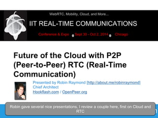 WebRTC, Mobility, Cloud, and More... 
IIT REAL-TIME COMMUNICATIONS 
Conference & Expo Sept 30 - Oct 2, 2014 Chicago 
Future of the Cloud with P2P 
(Peer-to-Peer) RTC (Real-Time 
Communication) 
Presented by Robin Raymond [http://about.me/robinraymond] 
Chief Architect 
Hookflash.com / OpenPeer.org 
Robin gave several nice presentations, I review a couple here, first on Cloud and 
2014-09-30 9:30am WEST: Alumni Lounge 
RTC 
 