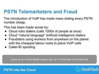 PSTN Telemarketers and Fraud 
The introduction of VoIP has made mass dialing every PSTN 
number cheap. 
This has been made worse by: 
● Cloud robo dialers (calls 1000s of people at once) 
● Cloud "natural language" artificial intelligence dialers 
● Fraudsters using workers from anywhere on the planet 
with the cheapest labour costs to place VoIP calls 
● Caller-ID spoofing 
I gave up on a fixed landline years ago, so I’m fortunate not to face this. 
PSTN into the Cloud 
 