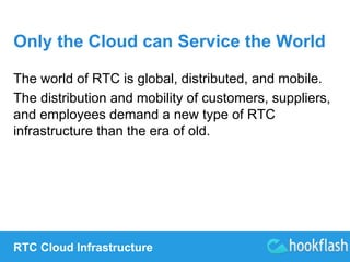 Only the Cloud can Service the World 
The world of RTC is global, distributed, and mobile. 
The distribution and mobility of customers, suppliers, 
and employees demand a new type of RTC 
infrastructure than the era of old. 
RTC Cloud Infrastructure 
 