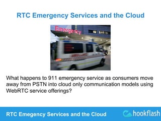 RTC Emergency Services and the Cloud 
What happens to 911 emergency service as consumers move 
away from PSTN into cloud only communication models using 
WebRTC service offerings? 
RTC Emegency Services and the Cloud 
 