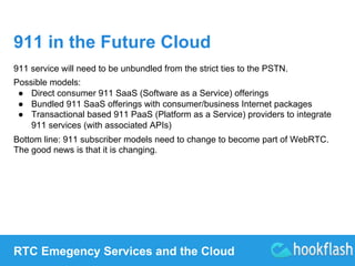 911 in the Future Cloud 
911 service will need to be unbundled from the strict ties to the PSTN. 
Possible models: 
● Direct consumer 911 SaaS (Software as a Service) offerings 
● Bundled 911 SaaS offerings with consumer/business Internet packages 
● Transactional based 911 PaaS (Platform as a Service) providers to integrate 
911 services (with associated APIs) 
Bottom line: 911 subscriber models need to change to become part of WebRTC. 
The good news is that it is changing. 
RTC Emegency Services and the Cloud 
 