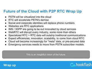 Future of the Cloud with P2P RTC Wrap Up 
● PSTN will be virtualized into the cloud 
● RTC will accelerate PSTN's demise 
● Social and corporate identities will replace phone numbers 
● Websites are RTC applications 
● IMS / 3GPP are going to be out innovated by cloud services 
● WebRTC will disrupt every industry, some more than others 
● Specialized RTC + RTC data will outstrip traditional communications 
● Expect efficiencies, innovation, scalability, to come from cloud RTC 
● Cloud will become increasingly for "meta" data, or pre-secured data 
● Emergency services needs to move from PSTN subscriber models 
Wrap up 
This is an insightful vision of the future. 
 