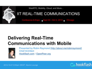 WebRTC, Mobility, Cloud, and More... 
IIT REAL-TIME COMMUNICATIONS 
Conference & Expo Sept 30 - Oct 2, 2014 Chicago 
Delivering Real-Time 
Communications with Mobile 
Presented by Robin Raymond [http://about.me/robinraymond] 
Chief Architect 
Hookflash.com / OpenPeer.org 
2014-10-01 9:00am WEST: Alumni Lounge 
 