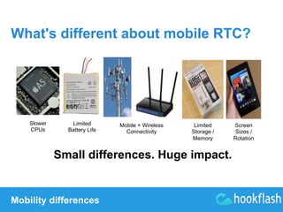 What's different about mobile RTC? 
Slower 
CPUs 
Limited 
Battery Life 
Mobility differences 
Mobile + Wireless 
Connectivity 
Limited 
Storage / 
Memory 
Small differences. Huge impact. 
Screen 
Sizes / 
Rotation 
 