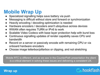 Mobile Wrap Up 
● Specialized signalling helps save battery via push 
● Messaging is difficult without store and forward or synchronization 
● Heavily encoding / decoding optimization is needed 
● Hardware encoders / decoders aren't ubiquitous across devices 
● WWAN often requires TURN or IPv6 to work 
● Scalable Video Codecs with base layer protection help with burst loss 
● Continuous signalling updates of render capability saves CPU and 
bandwidth 
● Record on a server or passively encode with remaining CPU or via 
onboard hardware encoders 
● Choose image letterbox/pillarbox or clipping, and not stretching 
Mobile RTC is different, and as we saw in the CounterPath presentation the client 
is a critical element in solving these issues and delivering a consistent UX. 
Wrap up 
 