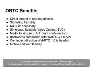 ORTC Benefits 
● Direct control of existing objects 
● Signalling flexibility 
● No SDP necessary 
● Simulcast, Scalable Video Coding (SVC) 
● Media forking (e.g. full mesh conferencing) 
● Backwards compatible with WebRTC 1.0 API 
● Continuing direction WebRTC 1.0 is headed 
● Mobile and web friendly 
This broadens the addressable market of developers, 
and has broad industry backing, plus you can use it today (with a download). 
 