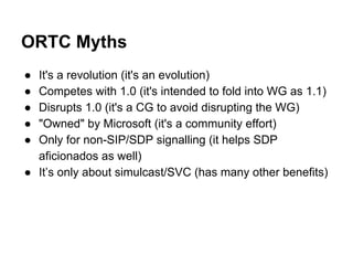 ORTC Myths 
● It's a revolution (it's an evolution) 
● Competes with 1.0 (it's intended to fold into WG as 1.1) 
● Disrupts 1.0 (it's a CG to avoid disrupting the WG) 
● "Owned" by Microsoft (it's a community effort) 
● Only for non-SIP/SDP signalling (it helps SDP 
aficionados as well) 
● It’s only about simulcast/SVC (has many other benefits) 
