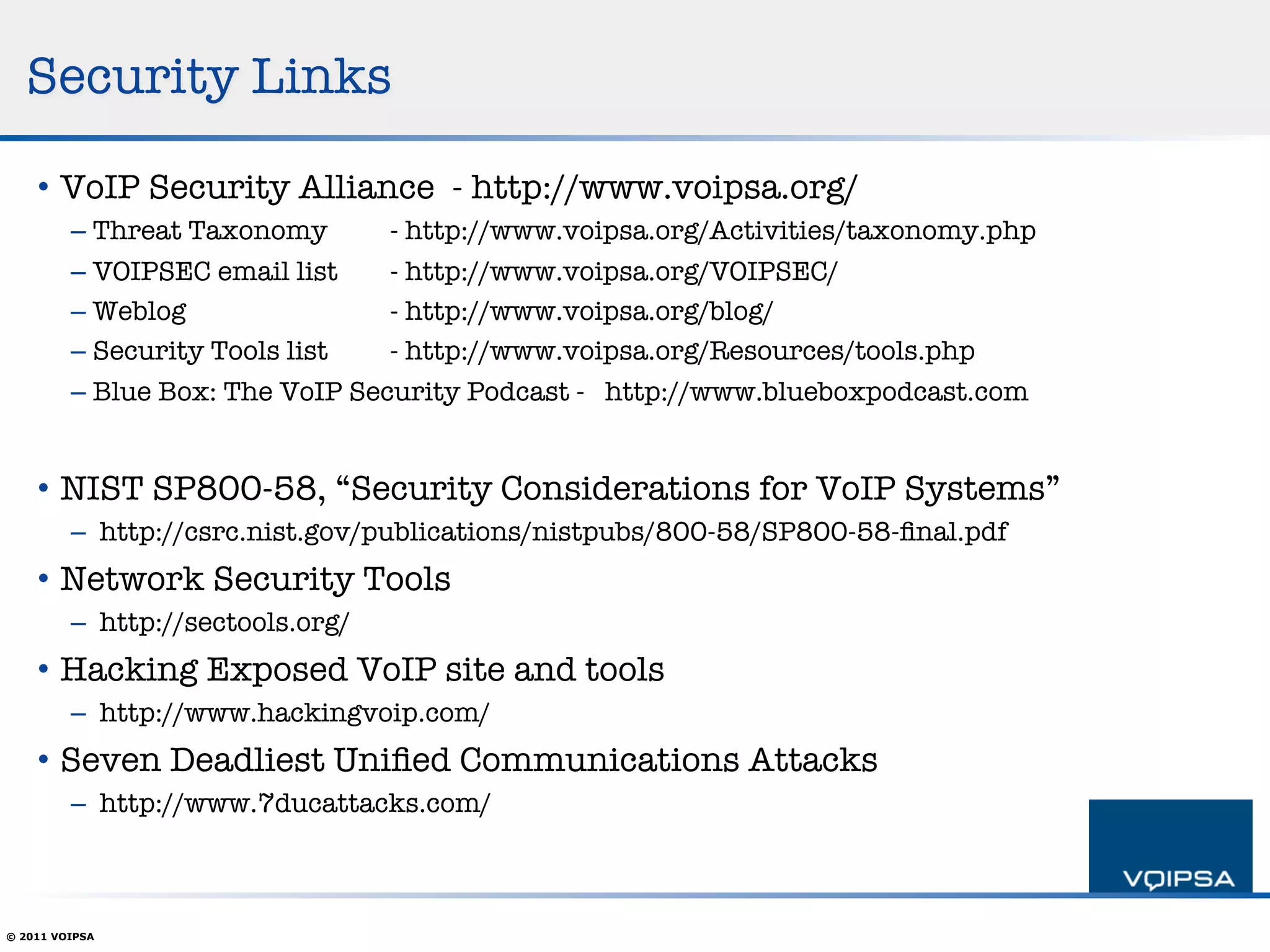 Security Links

    •  VoIP Security Alliance - http://www.voipsa.org/ 
         –  Threat Taxonomy      
- http://www.voipsa.org/Activities/taxonomy.php
         –  VOIPSEC email list   
- http://www.voipsa.org/VOIPSEC/
         –  Weblog 
        
    
- http://www.voipsa.org/blog/
         –  Security Tools list  
- http://www.voipsa.org/Resources/tools.php
         –  Blue Box: The VoIP Security Podcast - http://www.blueboxpodcast.com 


    •  NIST SP800-58, “Security Considerations for VoIP Systems”
         –  http://csrc.nist.gov/publications/nistpubs/800-58/SP800-58-ﬁnal.pdf
    •  Network Security Tools
         –  http://sectools.org/
    •  Hacking Exposed VoIP site and tools
         –  http://www.hackingvoip.com/
    •  Seven Deadliest Uniﬁed Communications Attacks
         –  http://www.7ducattacks.com/



© 2011 VOIPSA
 