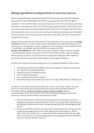 Rising dependence on imported oil: A cause for concern
India’s energy demand is growing by about 7%. Based on growth rate, IEA estimates
India needs to invest $800 billion by 2030 for meeting its demand. What makes it
imperative is the fact that India’s annual production is 2.3% of world energy production
but India’s consumption is 3.3% of world’s energy supply(oil deficit). Renewables will
play a more important role, but traditional fossil fuels (coal, oil and gas) will still be the
most important energy sources. Coal, natural gas, biomass and uranium are responsible
for most nations’ electricity generation while petroleum and its products dominate the
transportation sector.
Rising energy needs have drawn attention to the importance of energy security. Energy
security means that a nation is able to meet its demand of energy requirements via its
own source or through other nations’ supply.It is ensured by guaranteeing three factors
– availability, accessibility and affordability of energy resources.
Energy self-sufficiency on the other hand means a nation is able to meet its energy
requirements through its own sources only i.e. not relying on other nations’ supply.
Hence, energy security is not synonymous to energy self-sufficiency with regard to
petroleum and natural gas but it can be achieved by being self sufficient.
But there are numerous hurdles in the path of becoming self sufficient in this sector:
 Declining production from mature wells and insufficient addition of new wells.
 Bureaucratic and political hurdles.
 Energy security vs national security.
 Fear of supply disruption.
 Non-remunerative taxation regime.
 New technology required for new source of energy-CBM, Shale Gas, Oil Sand, etc.
In order to overcome these hurdles, India has to take some crucial steps in the near
future. To achieve this goal, the government has also formed certain ministerial
committees like the Kelkar committee and the Parikh committee whose
recommendations are summarised in the following points along with some other
necessary reforms which we think are necessary to take:
 First of all India has to find new reserves because the existing ones won’t be
lasting for much time with the demand which is increasing with population. For
this purpose India needs to frame an appropriate policy for promoting the E&P
Sector.
 To encourage E&P activity in the interest of enhancing national energy security ,
contractual arrangements have to offer E&P investors the ability to deliver
higher than the hurdle rate to compensate for the inherent risks, and the right
risk reward balance to invest during exploration, development and production
phases to ensure optimal recovery.
 