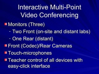 Interactive Multi-Point Video Conferencing Monitors (Three) Two Front (on-site and distant labs) One Rear (distant) Front (Codec)/Rear Cameras Touch-microphones  Teacher control of all devices with easy-click interface 