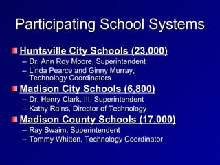 Participating School Systems Huntsville City Schools (23,000) Dr. Ann Roy Moore, Superintendent Linda Pearce and Ginny Murray, Technology Coordinators Madison City Schools (6,800) Dr. Henry Clark, III, Superintendent Kathy Rains, Director of Technology Madison County Schools (17,000) Ray Swaim, Superintendent  Tommy Whitten, Technology Coordinator 