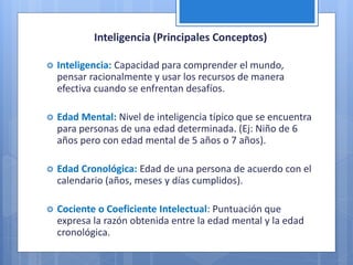 Inteligencia (Principales Conceptos)
 Inteligencia: Capacidad para comprender el mundo,
pensar racionalmente y usar los recursos de manera
efectiva cuando se enfrentan desafíos.
 Edad Mental: Nivel de inteligencia típico que se encuentra
para personas de una edad determinada. (Ej: Niño de 6
años pero con edad mental de 5 años o 7 años).
 Edad Cronológica: Edad de una persona de acuerdo con el
calendario (años, meses y días cumplidos).
 Cociente o Coeficiente Intelectual: Puntuación que
expresa la razón obtenida entre la edad mental y la edad
cronológica.
 