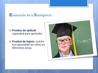 Pruebas de aptitud:
capacidad para aprender.
 Pruebas de logros: cuánto
han aprendido los niños en
diferentes áreas.
Evaluación de la Inteligencia
 