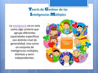 Teoría de Gardner de las
Inteligencias Múltiples
La inteligencia no es vista
como algo unitario que
agrupa diferentes
capacidades específicas
con distinto nivel de
generalidad, sino como
un conjunto de
inteligencias múltiples,
distintas y semi-
independientes.
 