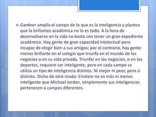  Gardner amplía el campo de lo que es la inteligencia y plantea
que la brillantez académica no lo es todo. A la hora de
desenvolverse en la vida no basta con tener un gran expediente
académico. Hay gente de gran capacidad intelectual pero
incapaz de elegir bien a sus amigos; por el contrario, hay gente
menos brillante en el colegio que triunfa en el mundo de los
negocios o en su vida privada. Triunfar en los negocios, o en los
deportes, requiere ser inteligente, pero en cada campo se
utiliza un tipo de inteligencia distinto. Ni mejor ni peor, pero sí
distinto. Dicho de otro modo: Einstein no es más ni menos
inteligente que Michael Jordan, simplemente sus inteligencias
pertenecen a campos diferentes.
 