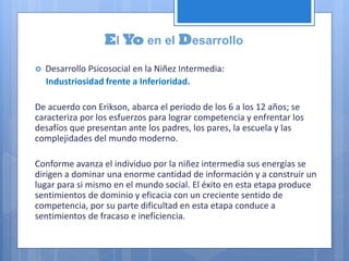 El Yo en el Desarrollo
 Desarrollo Psicosocial en la Niñez Intermedia:
Industriosidad frente a Inferioridad.
De acuerdo con Erikson, abarca el periodo de los 6 a los 12 años; se
caracteriza por los esfuerzos para lograr competencia y enfrentar los
desafíos que presentan ante los padres, los pares, la escuela y las
complejidades del mundo moderno.
Conforme avanza el individuo por la niñez intermedia sus energías se
dirigen a dominar una enorme cantidad de información y a construir un
lugar para si mismo en el mundo social. El éxito en esta etapa produce
sentimientos de dominio y eficacia con un creciente sentido de
competencia, por su parte dificultad en esta etapa conduce a
sentimientos de fracaso e ineficiencia.
 