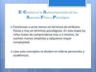 El Cambio en la Autocomprensión de los
Aspectos Físico y Psicológico
 Comienzan a verse menos en términos de atributos
físicos y mas en términos psicológicos. En esta etapa los
niños tratan de comprenderse mas a si mismos. Se
vuelven menos simplistas y adquieren mayor
complejidad.
 Loas auto conceptos se dividen en esferas personales y
académicas.
 