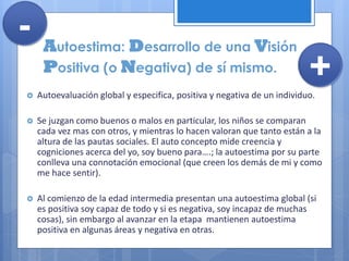 Autoestima: Desarrollo de una Visión
Positiva (o Negativa) de sí mismo.
 Autoevaluación global y especifica, positiva y negativa de un individuo.
 Se juzgan como buenos o malos en particular, los niños se comparan
cada vez mas con otros, y mientras lo hacen valoran que tanto están a la
altura de las pautas sociales. El auto concepto mide creencia y
cogniciones acerca del yo, soy bueno para….; la autoestima por su parte
conlleva una connotación emocional (que creen los demás de mi y como
me hace sentir).
 Al comienzo de la edad intermedia presentan una autoestima global (si
es positiva soy capaz de todo y si es negativa, soy incapaz de muchas
cosas), sin embargo al avanzar en la etapa mantienen autoestima
positiva en algunas áreas y negativa en otras.
+
-
 
