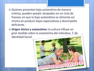  Quienes presentan baja autoestima de manera
crónica, pueden quedar atrapados en un ciclo de
fracaso, en que la baja autoestima se alimenta así
misma en producir bajas expectativas y desempeño
deficiente.
 Origen étnico y autoestima: la cultura influye en
gran medida sobre la autoestima del individuo, T. de
Identidad Social.
 