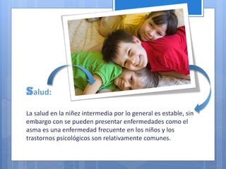 Salud:
La salud en la niñez intermedia por lo general es estable, sin
embargo con se pueden presentar enfermedades como el
asma es una enfermedad frecuente en los niños y los
trastornos psicológicos son relativamente comunes.
 