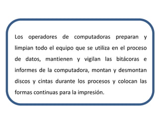 Los operadores de computadoras preparan y
limpian todo el equipo que se utiliza en el proceso
de datos, mantienen y vigilan las bitácoras e
informes de la computadora, montan y desmontan
discos y cintas durante los procesos y colocan las
formas continuas para la impresión.
 