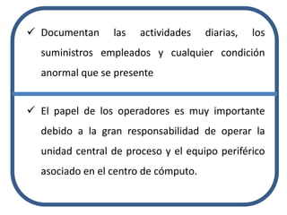  Documentan las actividades diarias, los
suministros empleados y cualquier condición
anormal que se presente
 El papel de los operadores es muy importante
debido a la gran responsabilidad de operar la
unidad central de proceso y el equipo periférico
asociado en el centro de cómputo.
 