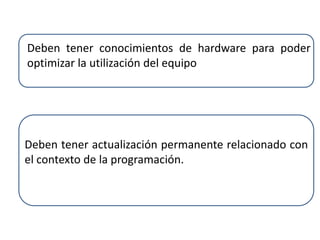 Deben tener conocimientos de hardware para poder
optimizar la utilización del equipo
Deben tener actualización permanente relacionado con
el contexto de la programación.
 
