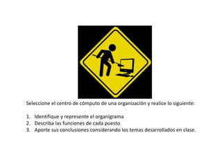 Seleccione el centro de cómputo de una organización y realice lo siguiente:
1. Identifique y represente el organigrama
2. Describa las funciones de cada puesto
3. Aporte sus conclusiones considerando los temas desarrollados en clase.
 