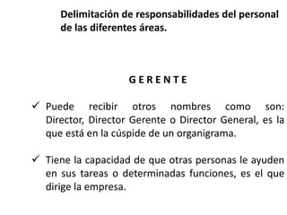 G E R E N T E
 Puede recibir otros nombres como son:
Director, Director Gerente o Director General, es la
que está en la cúspide de un organigrama.
 Tiene la capacidad de que otras personas le ayuden
en sus tareas o determinadas funciones, es el que
dirige la empresa.
Delimitación de responsabilidades del personal
de las diferentes áreas.
 