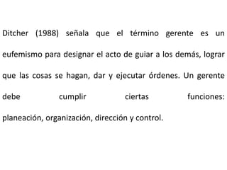 Ditcher (1988) señala que el término gerente es un
eufemismo para designar el acto de guiar a los demás, lograr
que las cosas se hagan, dar y ejecutar órdenes. Un gerente
debe cumplir ciertas funciones:
planeación, organización, dirección y control.
 