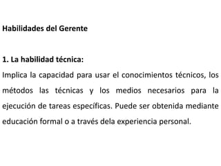 Habilidades del Gerente
1. La habilidad técnica:
Implica la capacidad para usar el conocimientos técnicos, los
métodos las técnicas y los medios necesarios para la
ejecución de tareas específicas. Puede ser obtenida mediante
educación formal o a través dela experiencia personal.
 