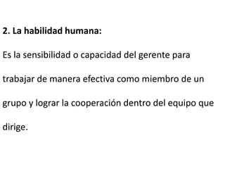 2. La habilidad humana:
Es la sensibilidad o capacidad del gerente para
trabajar de manera efectiva como miembro de un
grupo y lograr la cooperación dentro del equipo que
dirige.
 