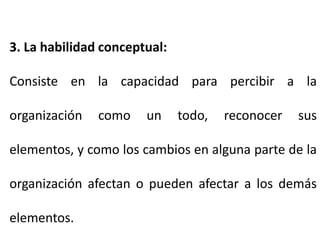 3. La habilidad conceptual:
Consiste en la capacidad para percibir a la
organización como un todo, reconocer sus
elementos, y como los cambios en alguna parte de la
organización afectan o pueden afectar a los demás
elementos.
 