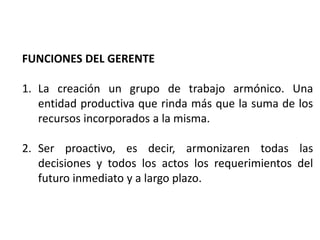 FUNCIONES DEL GERENTE
1. La creación un grupo de trabajo armónico. Una
entidad productiva que rinda más que la suma de los
recursos incorporados a la misma.
2. Ser proactivo, es decir, armonizaren todas las
decisiones y todos los actos los requerimientos del
futuro inmediato y a largo plazo.
 