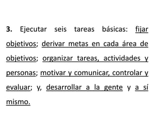 3. Ejecutar seis tareas básicas: fijar
objetivos; derivar metas en cada área de
objetivos; organizar tareas, actividades y
personas; motivar y comunicar, controlar y
evaluar; y, desarrollar a la gente y a sí
mismo.
 