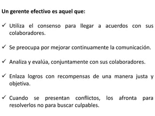 Un gerente efectivo es aquel que:
 Utiliza el consenso para llegar a acuerdos con sus
colaboradores.
 Se preocupa por mejorar continuamente la comunicación.
 Analiza y evalúa, conjuntamente con sus colaboradores.
 Enlaza logros con recompensas de una manera justa y
objetiva.
 Cuando se presentan conflictos, los afronta para
resolverlos no para buscar culpables.
 