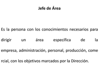 Jefe de Área
Es la persona con los conocimientos necesarios para
dirigir un área específica de la
empresa, administración, personal, producción, come
rcial, con los objetivos marcados por la Dirección.
 