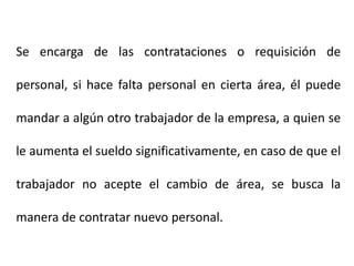 Se encarga de las contrataciones o requisición de
personal, si hace falta personal en cierta área, él puede
mandar a algún otro trabajador de la empresa, a quien se
le aumenta el sueldo significativamente, en caso de que el
trabajador no acepte el cambio de área, se busca la
manera de contratar nuevo personal.
 