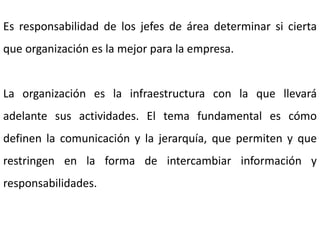Es responsabilidad de los jefes de área determinar si cierta
que organización es la mejor para la empresa.
La organización es la infraestructura con la que llevará
adelante sus actividades. El tema fundamental es cómo
definen la comunicación y la jerarquía, que permiten y que
restringen en la forma de intercambiar información y
responsabilidades.
 