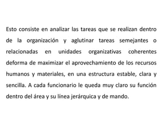 Esto consiste en analizar las tareas que se realizan dentro
de la organización y aglutinar tareas semejantes o
relacionadas en unidades organizativas coherentes
deforma de maximizar el aprovechamiento de los recursos
humanos y materiales, en una estructura estable, clara y
sencilla. A cada funcionario le queda muy claro su función
dentro del área y su línea jerárquica y de mando.
 