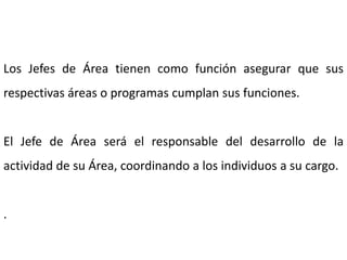 Los Jefes de Área tienen como función asegurar que sus
respectivas áreas o programas cumplan sus funciones.
El Jefe de Área será el responsable del desarrollo de la
actividad de su Área, coordinando a los individuos a su cargo.
.
 