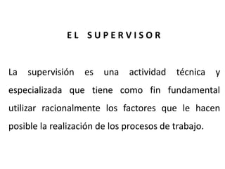 La supervisión es una actividad técnica y
especializada que tiene como fin fundamental
utilizar racionalmente los factores que le hacen
posible la realización de los procesos de trabajo.
E L S U P E R V I S O R
 
