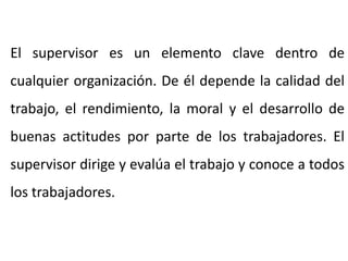 El supervisor es un elemento clave dentro de
cualquier organización. De él depende la calidad del
trabajo, el rendimiento, la moral y el desarrollo de
buenas actitudes por parte de los trabajadores. El
supervisor dirige y evalúa el trabajo y conoce a todos
los trabajadores.
 