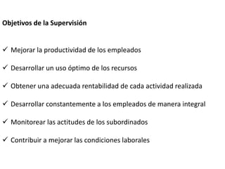 Objetivos de la Supervisión
 Mejorar la productividad de los empleados
 Desarrollar un uso óptimo de los recursos
 Obtener una adecuada rentabilidad de cada actividad realizada
 Desarrollar constantemente a los empleados de manera integral
 Monitorear las actitudes de los subordinados
 Contribuir a mejorar las condiciones laborales
 