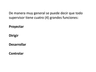 De manera muy general se puede decir que todo
supervisor tiene cuatro (4) grandes funciones:
Proyectar
Dirigir
Desarrollar
Controlar
 